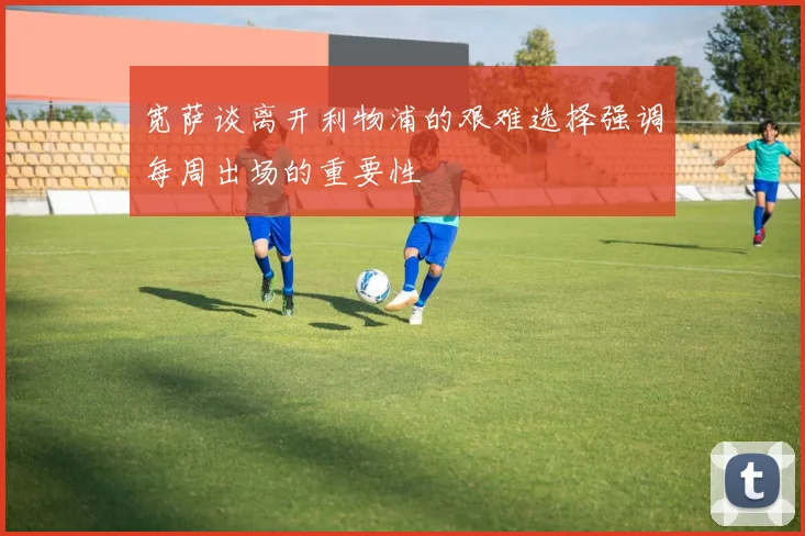 宽萨谈离开利物浦的艰难选择强调每周出场的重要性