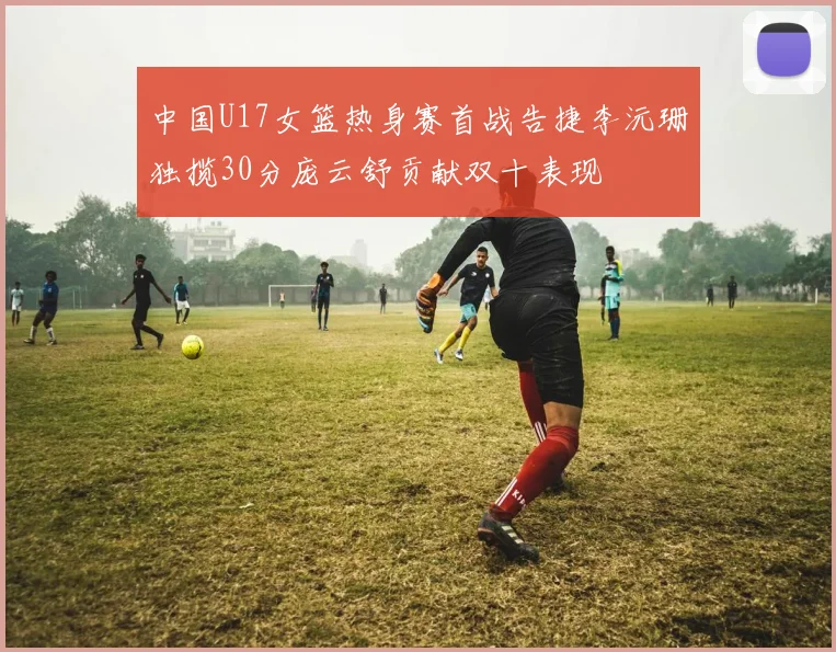 中国U17女篮热身赛首战告捷李沅珊独揽30分庞云舒贡献双十表现