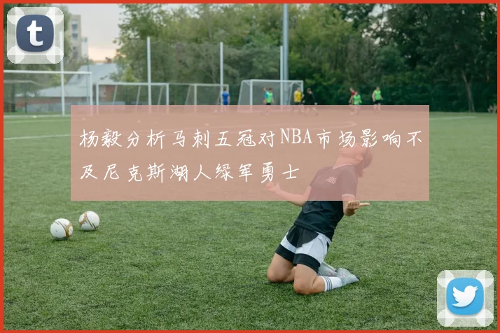 杨毅分析马刺五冠对NBA市场影响不及尼克斯湖人绿军勇士