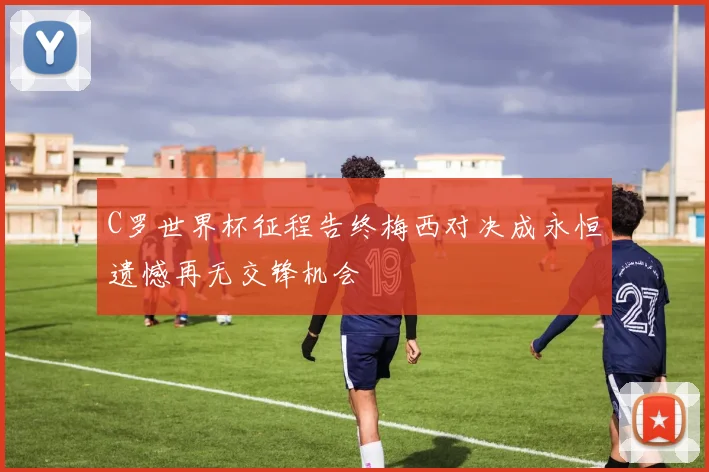 C罗世界杯征程告终梅西对决成永恒遗憾再无交锋机会