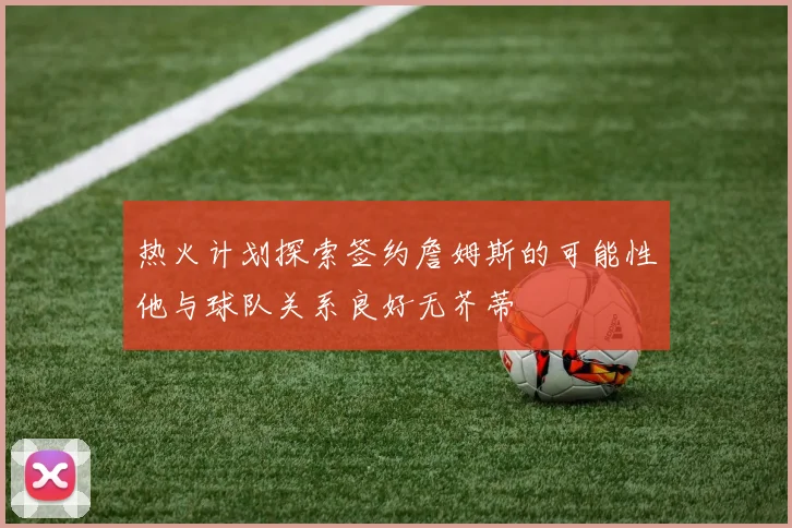 热火计划探索签约詹姆斯的可能性他与球队关系良好无芥蒂