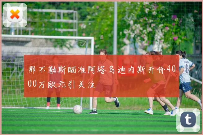 那不勒斯瞄准阿塔乌迪内斯开价4000万欧元引关注