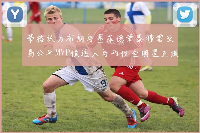 蒂格认为布朗与墨菲德章泰穆雷交易公平MVP候选人与两位全明星互换合理性分析