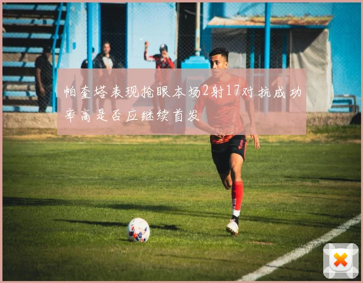 帕奎塔表现抢眼本场2射17对抗成功率高是否应继续首发