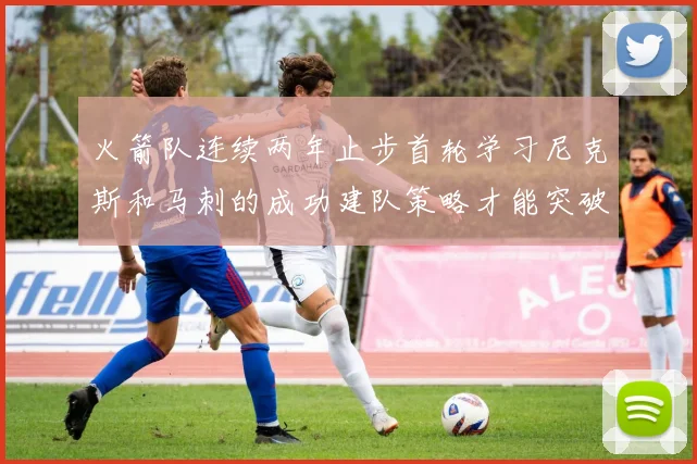 火箭队连续两年止步首轮学习尼克斯和马刺的成功建队策略才能突破瓶颈