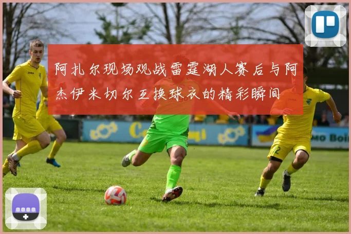 阿扎尔现场观战雷霆湖人赛后与阿杰伊米切尔互换球衣的精彩瞬间