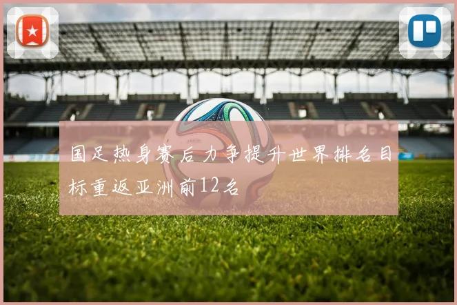 国足热身赛后力争提升世界排名目标重返亚洲前12名