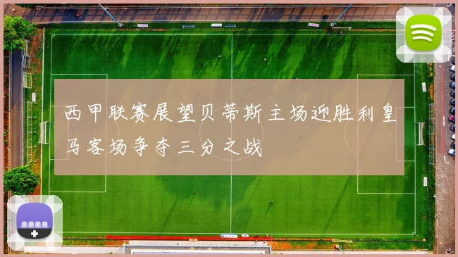 西甲联赛展望贝蒂斯主场迎胜利皇马客场争夺三分之战