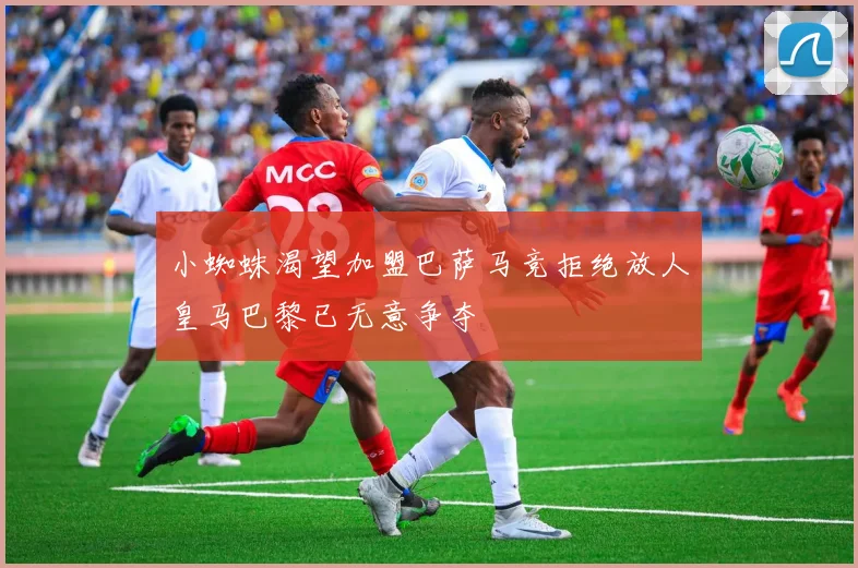 小蜘蛛渴望加盟巴萨马竞拒绝放人皇马巴黎已无意争夺