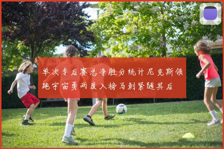 单次季后赛总净胜分统计尼克斯领跑宇宙勇两度入榜马刺紧随其后