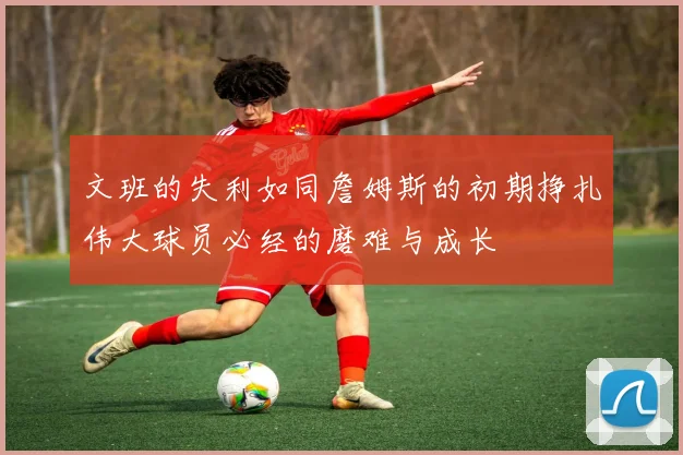 文班的失利如同詹姆斯的初期挣扎伟大球员必经的磨难与成长