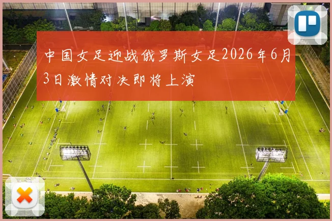 中国女足迎战俄罗斯女足2026年6月3日激情对决即将上演