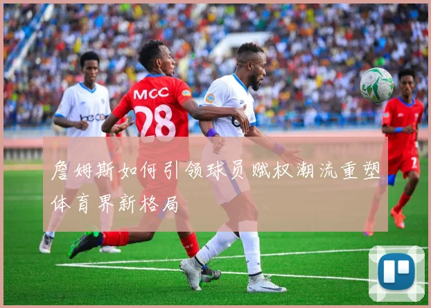 詹姆斯如何引领球员赋权潮流重塑体育界新格局