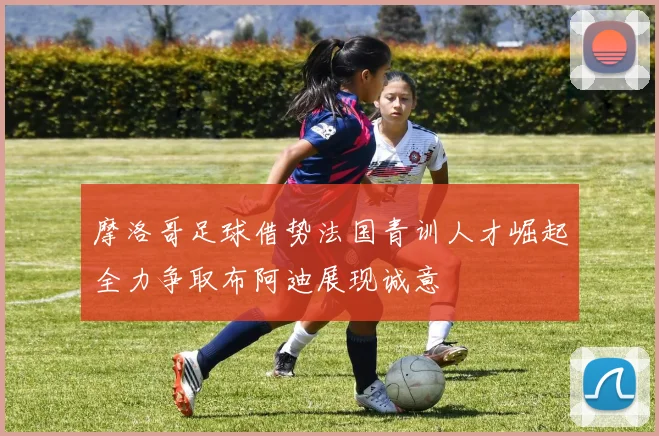 摩洛哥足球借势法国青训人才崛起全力争取布阿迪展现诚意