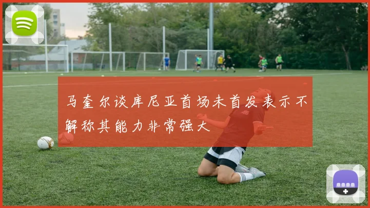 马奎尔谈库尼亚首场未首发表示不解称其能力非常强大