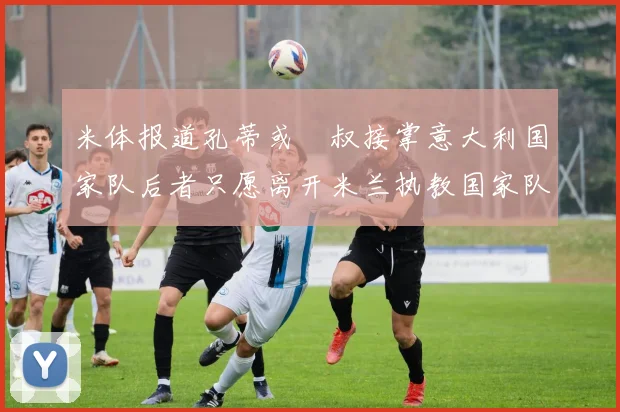 米体报道孔蒂或囧叔接掌意大利国家队后者只愿离开米兰执教国家队或皇马