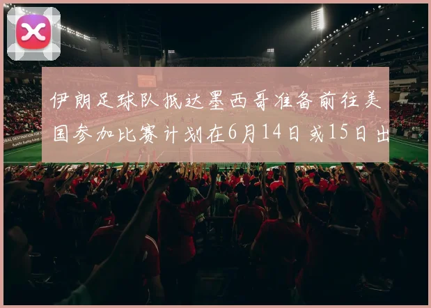 伊朗足球队抵达墨西哥准备前往美国参加比赛计划在6月14日或15日出发