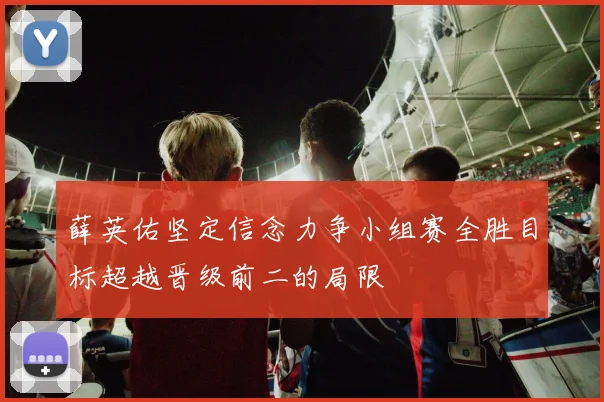 薛英佑坚定信念力争小组赛全胜目标超越晋级前二的局限