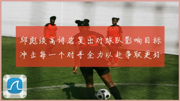 邱彪谈高诗岩复出对球队影响目标冲击每一个对手全力以赴争取更好成绩