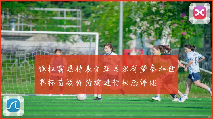 德拉富恩特表示亚马尔有望参加世界杯首战将持续进行状态评估