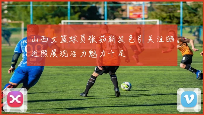 山西女篮球员张茹新发色引关注晒近照展现活力魅力十足