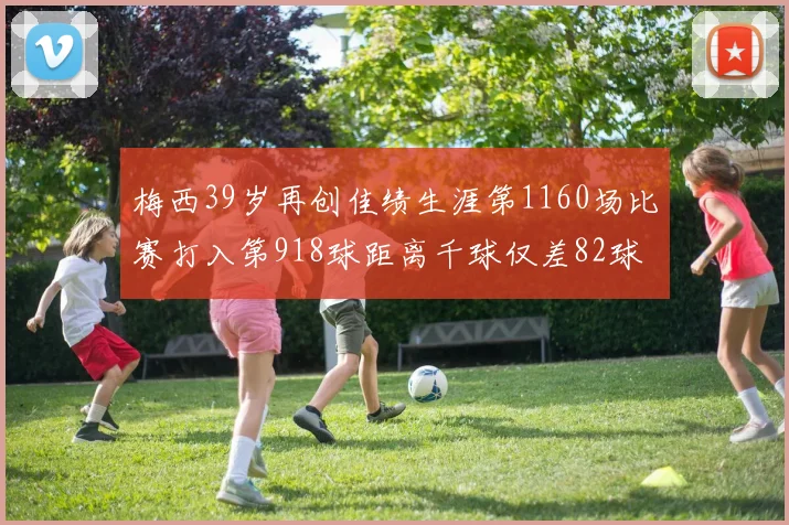 梅西39岁再创佳绩生涯第1160场比赛打入第918球距离千球仅差82球