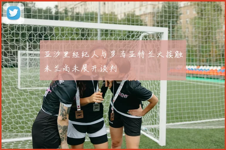 亚沙里经纪人与罗马亚特兰大接触米兰尚未展开谈判
