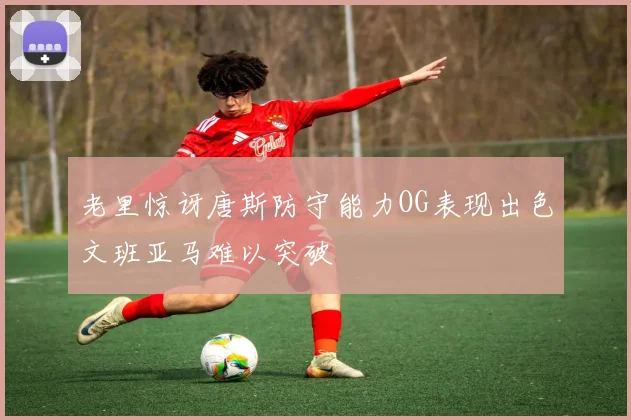 老里惊讶唐斯防守能力OG表现出色文班亚马难以突破