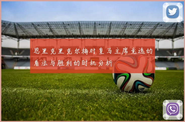 恩里克里克尔梅对皇马主席竞选的看法与胜利的时机分析