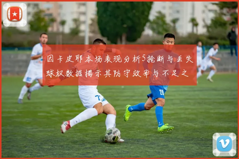 因卡皮耶本场表现分析5抢断与丢失球权数据揭示其防守效率与不足之处