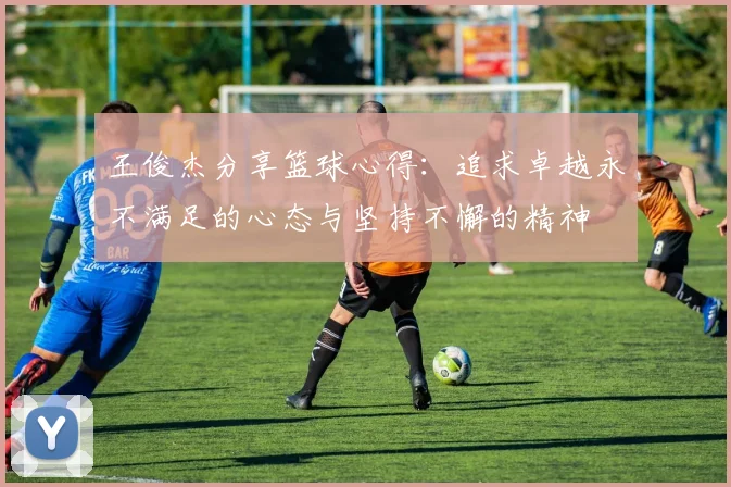 王俊杰分享篮球心得：追求卓越永不满足的心态与坚持不懈的精神