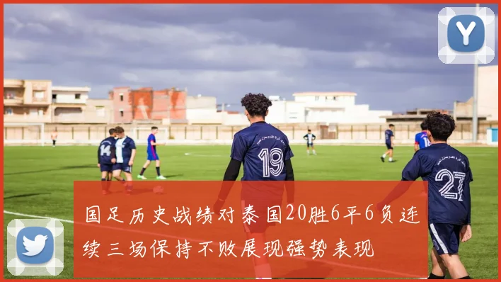 国足历史战绩对泰国20胜6平6负连续三场保持不败展现强势表现