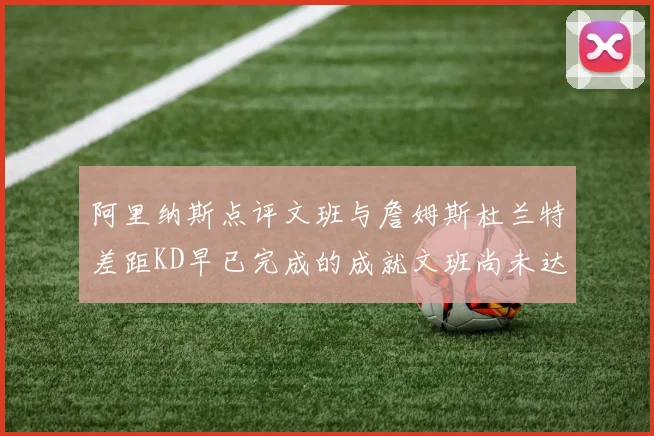 阿里纳斯点评文班与詹姆斯杜兰特差距KD早已完成的成就文班尚未达到