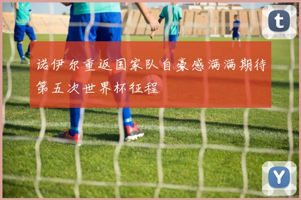 诺伊尔重返国家队自豪感满满期待第五次世界杯征程