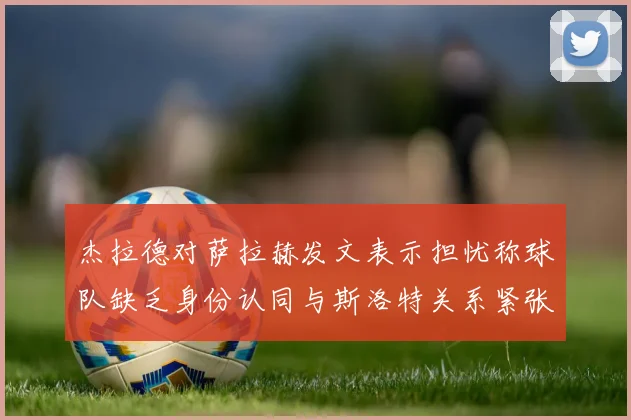 杰拉德对萨拉赫发文表示担忧称球队缺乏身份认同与斯洛特关系紧张