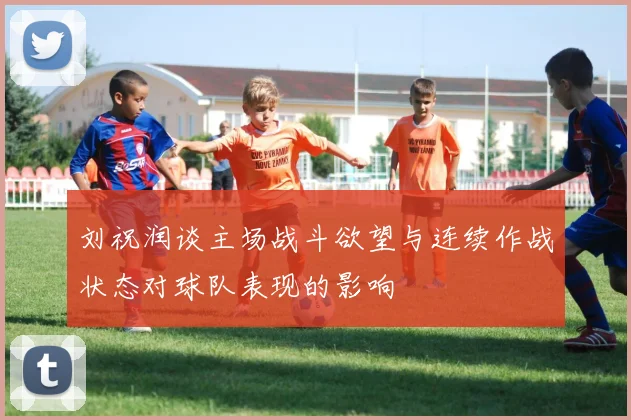 刘祝润谈主场战斗欲望与连续作战状态对球队表现的影响