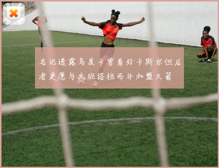名记透露乌度卡曾看好卡斯尔但后者更愿与文班搭档而非加盟火箭