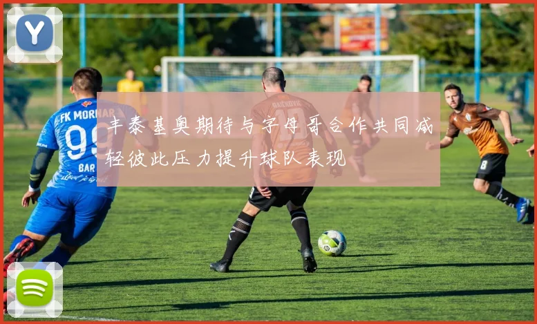 丰泰基奥期待与字母哥合作共同减轻彼此压力提升球队表现